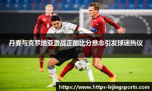 丹麦与克罗地亚激战正酣比分悬念引发球迷热议